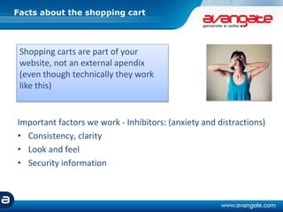Facts about the shopping cart
Important factors we work - Inhibitors: (anxiety and distractions)
• Consistency, clarity
• Look and feel
• Security information
Shopping carts are part of your
website, not an external apendix
(even though technically they work
like this)
 