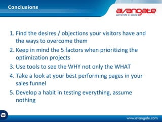1. Find the desires / objections your visitors have and
the ways to overcome them
2. Keep in mind the 5 factors when prioritizing the
optimization projects
3. Use tools to see the WHY not only the WHAT
4. Take a look at your best performing pages in your
sales funnel
5. Develop a habit in testing everything, assume
nothing
Conclusions
 