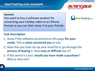 UserTesting.com example
Task Description
1. Asses if the software presented on this page fits your
needs. Tell us what convinced you or not.
2. Now that you have set up your mind for it, go through the
process of buying it. How easy or difficult was it?
3. If this weren’t a test, would you have made a purchase?
Why or why not?
Scenario
You want to buy a software product for
converting your holiday video to an iPhone
format so you can then show it to your friends.
 