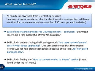  Lack of understanding what Free Download means – confusion: “Download
is Free but a 70% discount is offered for purchase.”
 Difficulty in understanding the licensing model: “are there renewal annual
costs? What about upgrading?” One user understood that the Personal
license was for non-profit organizations because of the text: „for non-profit
purposes only”.
 Difficulty in finding the “How to convert a video to iPhone” section (it was
listed under the left menu)
What we’ve learned?
• 70 minutes of raw video from UserTesting (6 users)
• Heatmaps + notes from testers for the client website + competitors - different
reactions for the same motivation (samples of 30 users per each variation)
 