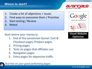 Where to start?
1. Create a list of objections + issues
2. Find ways to overcome them / Prioritize
3. Start testing / Review
4. Retest
Start where your money is:
1. End of the conversion funnel: Cart &
Checkout pages; Product pages
2. Pricing pages
3. Tests on pages that affiliates use
4. Navigation pages
5. Entry pages for expensive traffic
Test first on your good performing pages
 