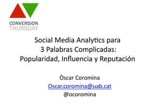 Òscar	
  Coromina	
  
Oscar.coromina@uab.cat	
  
@ocoromina	
  
Social	
  Media	
  Analy9cs	
  para	
  
	
  3	
  Palabras	
  Complicadas:	
  	
  
Popularidad,	
  Inﬂuencia	
  y	
  Reputación	
  
 