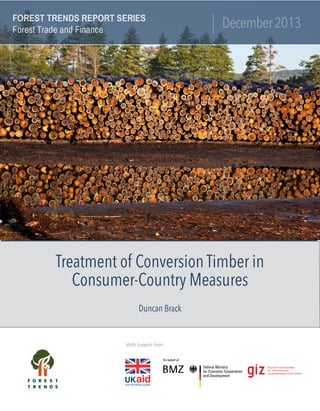 December2013
FOREST TRENDS REPORT SERIES
Forest Trade and Finance
Treatment of Conversion Timber in
Consumer-Country Measures
With Support from:
Duncan Brack
 