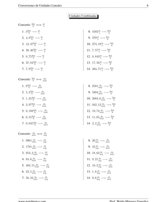 Conversiones de Unidades Lineales 6
Unidades Combinadas
Convertir: km
h
⇐⇒ m
s
1. 3km
h
−→ m
s
2. 4, 8km
h
−→ m
s
3. 12, 47km
h
−→ m
s
4. 39, 46km
h
−→ m
s
5. 0, 75km
h
−→ m
s
6. 37, 84km
h
−→ m
s
7. 7, 9km
h
−→ m
s
8. 4582m
s
−→ km
h
9. 379m
s
−→ km
h
10. 274, 19m
s
−→ km
h
11. 7, 57m
s
−→ km
h
12. 0, 843m
s
−→ km
h
13. 17, 56m
s
−→ km
h
14. 384, 71m
s
−→ km
h
Convertir: km
h
⇐⇒ m
min
1. 9km
h
−→ m
min
2. 5, 3km
h
−→ m
min
3. 1, 25km
h
−→ m
min
4. 3, 97km
h
−→ m
min
5. 0, 108km
h
−→ m
min
6. 0, 55km
h
−→ m
min
7. 0, 045km
h
−→ m
min
8. 2581 m
min
−→ km
h
9. 5804 m
min
−→ km
h
10. 2084, 6 m
min
−→ km
h
11. 942, 12 m
min
−→ km
h
12. 19, 74 m
min
−→ km
h
13. 11, 65 m
min
−→ km
h
14. 2, 2 m
min
−→ km
h
Convertir: m
min
⇐⇒ m
seg
1. 9961 m
min
−→ m
seg
2. 1781 m
min
−→ m
seg
3. 954, 2 m
min
−→ m
seg
4. 84, 6 m
min
−→ m
seg
5. 402, 51 m
min
−→ m
seg
6. 23, 5 m
min
−→ m
seg
7. 56, 16 m
min
−→ m
seg
8. 20 m
seg
−→ m
min
9. 45 m
seg
−→ m
min
10. 18, 63 m
seg
−→ m
min
11. 9, 21 m
seg
−→ m
min
12. 10, 2 m
seg
−→ m
min
13. 1, 8 m
seg
−→ m
min
14. 0, 6 m
seg
−→ m
min
 