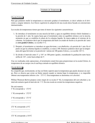 Conversiones de Unidades Lineales 7
Unidades de Temperatura
Escala Celsios
Para que podamos medir la temperatura es necesario graduar el term´ometro, es decir se˜nalar en ´el divi-
siones y asignar n´umeros. Los f´ısicos sugirieron la adopci´on de una escala ´unica basada en convenciones
internacionales.
Las escalas de temperaruras tienen que tener al menos las siguientes caracter´ısticas:
1. Se introduce el term´ometro en una mezcla de hielo y agua en equilibrio t´ermico (hielo fundente) a
la presi´on de 1 atm. Se espera hasta que el term´ometro entre en equilibrio t´ermico con la mezcla,
momento en que se estabiliza la altura de la columna liquida. Se marca cero en el extremo de la
columna. As´ı podemos decir que la temperatura del hielo en estado de fusi´on (a la presi´on de1 atm)
es cero grados Celcios y se escribe 0◦
C.
2. Despu´es, el term´ometro se introduce en agua hirviente, o en ebullici´on, a la presi´on de 1 atm. En el
punto en que la columna liquida se estabiliza, se marca 100. Entonces podemos decir que la temper-
atura del agua hirviente (a la presi´on de 1 atm)es de 100 grados Celcios, y se escribe 100◦
C.
3. Se divide el intervalo entre 0◦
y 100◦
en 100 partes iguales, extendiendo la graduaci´on tanto hacia
arriba de 100◦
, como hacia abajo de 0◦
.
Una vez realizadas est´as operaciones, el term´ometro estar´a listo para proporcionar en la escala Celsios, la
temperatura de un cuerpo con el cual haya entrado en equilibrio t´ermico.
Escala Kelvin
Se comprob´o que, teor´ıcamente, no hay un l´ımite superior para la temperatura que puede alcanzar un cuer-
po. Pero se observa que existe un l´ımite natural cuando se intenta bajar la temperatura, y es imposible
obtener una temperatura inferior a los −
273◦
C. Esta temperatura se denomina cero absoluto.
Willian Thomson Kelvin propuso como origen de su escala (0◦
K), la temperatura del cero absoluto y un
intervalo unitario igual al intervalo de 1◦
C. En esta escala no existen las temperaturas negativas.
De est´a manera:
0◦
K coresponde a −
273◦
C
1◦
K coresponde a −
272◦
C
2◦
K coresponde a −
271◦
C
..........................................
..........................................
273◦
K coresponde a 0◦
C
.........................................
.........................................
373◦
K coresponde a 100◦
C
 