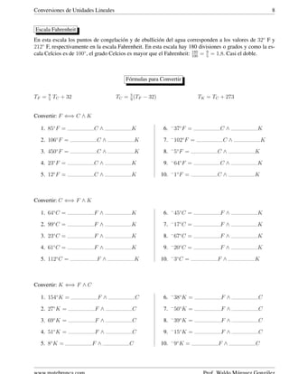 Conversiones de Unidades Lineales 8
Escala Fahrenheit
En esta escala los puntos de congelaci´on y de ebullici´on del agua corresponden a los valores de 32◦
F y
212◦
F, respectivamente en la escala Fahrenheit. En esta escala hay 180 divisiones o grados y como la es-
cala Celcios es de 100◦
, el grado Celcios es mayor que el Fahrenheit: 180
100
= 9
5
= 1,8. Casi el doble.
F´ormulas para Convertir
TF = 9
5
TC + 32 TC = 5
9
(TF − 32) TK = TC + 273
Convertir: F ⇐⇒ C ∧ K
1. 85◦
F = C ∧ K
2. 106◦
F = C ∧ K
3. 450◦
F = C ∧ K
4. 23◦
F = C ∧ K
5. 12◦
F = C ∧ K
6. −
37◦
F = C ∧ K
7. −
102◦
F = C ∧ K
8. −
5◦
F = C ∧ K
9. −
64◦
F = C ∧ K
10. −
1◦
F = C ∧ K
Convertir: C ⇐⇒ F ∧ K
1. 64◦
C = F ∧ K
2. 99◦
C = F ∧ K
3. 23◦
C = F ∧ K
4. 61◦
C = F ∧ K
5. 112◦
C = F ∧ K
6. −
45◦
C = F ∧ K
7. −
17◦
C = F ∧ K
8. −
67◦
C = F ∧ K
9. −
20◦
C = F ∧ K
10. −
3◦
C = F ∧ K
Convertir: K ⇐⇒ F ∧ C
1. 154◦
K = F ∧ C
2. 27◦
K = F ∧ C
3. 69◦
K = F ∧ C
4. 51◦
K = F ∧ C
5. 8◦
K = F ∧ C
6. −
38◦
K = F ∧ C
7. −
50◦
K = F ∧ C
8. −
39◦
K = F ∧ C
9. −
15◦
K = F ∧ C
10. −
9◦
K = F ∧ C
 