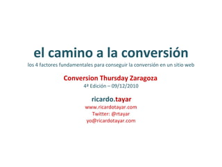 el camino a la conversión los 4 factores fundamentales para conseguir la conversión en un sitio web Conversion Thursday Zaragoza   4ª Edición – 09/12/2010   ricardo. tayar www.ricardotayar.com Twitter: @rtayar [email_address] 