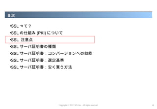 目次

•SSL って ?
•SSL の仕組み (PKI) について
•SSL 注意点
•SSL サーバ証明書の種類
•SSL サーバ証明書：コンバージョンへの効能
•SSL サーバ証明書：選定基準
•SSL サーバ証明書：安く買う方法




                  Copyright © 2012 M3, Inc. All rights reserved.   13
 