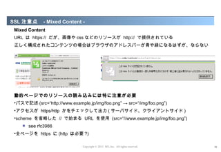 SSL 注意点      - Mixed Content -
Mixed Content
URL は https:// だが、画像や css などのリソースが http:// で提供されている
正しく構成されたコンテンツの場合はブラウザのアドレスバーが青や緑になるはずが、ならない




動的ページでのリソースの読み込みには特に注意が必要
•パスで記述 (src=“http://www.example.jp/img/foo.png” → src=“/img/foo.png”)
•アクセスが https/http かをチェックして出力 ( サーバサイド、クライアントサイド )
•scheme を省略した // で始まる URL を使用 (src=“//www.example.jp/img/foo.png”)
      see rfc3986
•全ページを https に (http は必要 ?)

                              Copyright © 2012 M3, Inc. All rights reserved.   16
 