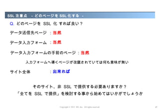 SSL 注意点   - どのページを SSL 化する -

Q. どのページを SSL 化 すれば良い ?

データ送信先ページ ：当然

データ入力フォーム ：当然

データ入力フォームの手前のページ ：当然

      入力フォームへ導くページが改竄されていては何も意味が無い

サイト全体          ：出来れば


          そのサイト、非 SSL で提供する必要ありますか ?
  「全てを SSL で提供」を検討する事から始めてはいかがでしょうか


                   Copyright © 2012 M3, Inc. All rights reserved.   17
 