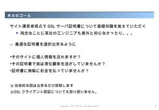 本日のゴール

サイト運営者視点で SSL サーバ証明書について基礎知識を覚えていただく
     残念なことに某社のエンジニアも意外と知らなかったり。。。

→ 最適な証明書を選択出来るように


•そのサイトに個人情報を送れますか ?
•その証明書で実は潜在顧客を逃がしていませんか ?
•証明書に無駄にお金を払っていませんか ?


※ 技術的な話は出来るだけ排除します
※SSL クライアント認証についても取り扱いません。


               Copyright © 2012 M3, Inc. All rights reserved.   2
 