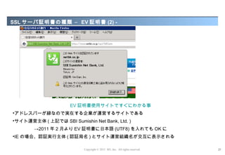 SSL サーバ証明書の種類 – EV 証明書 (2) -




                     EV 証明書使用サイトですぐにわかる事
•アドレスバーが緑なので実在する企業が運営するサイトである
•サイト運営主体 ( 上記では SBI Sumishin Net Bank, Ltd. )
        →2011 年 2 月より EV 証明書に日本語 (UTF8) を入れても OK に
•IE の場合、認証実行主体 ( 認証局名 ) とサイト運営組織名が交互に表示される

                           Copyright © 2012 M3, Inc. All rights reserved.   27
 