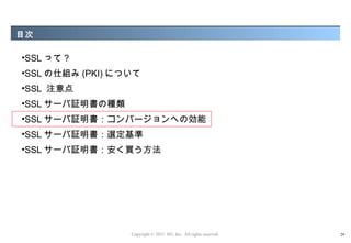 目次

•SSL って ?
•SSL の仕組み (PKI) について
•SSL 注意点
•SSL サーバ証明書の種類
•SSL サーバ証明書：コンバージョンへの効能
•SSL サーバ証明書：選定基準
•SSL サーバ証明書：安く買う方法




                  Copyright © 2012 M3, Inc. All rights reserved.   29
 