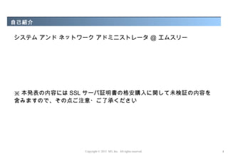自己紹介

システム アンド ネットワーク アドミニストレータ ＠ エムスリー




※ 本発表の内容には SSL サーバ証明書の格安購入に関して未検証の内容を
含みますので、その点ご注意・ご了承ください




             Copyright © 2012 M3, Inc. All rights reserved.   3
 