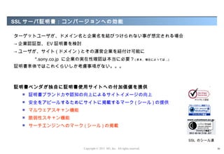 SSL サーバ証明書：コンバージョンへの効能

ターゲットユーザが、ドメイン名と企業名を結びつけられない事が想定される場合
→ 企業認証型、 EV 証明書を検討
→ ユーザが、サイト ( ドメイン ) とその運営企業を紐付け可能に
       *.sony.co.jp に企業の実在性確認は本当に必要 ? ( まぁ、場合によっては ...)
証明書単体ではこれくらいしか考慮事項がない。。。



証明書ベンダが独自に証明書使用サイトへの付加価値を提供
     証明書ブランド力や認知の向上によるサイトイメージの向上
     安全をアピールするためにサイトに掲載するマーク ( シール ) の提供
     マルウェアスキャン機能
     脆弱性スキャン機能
     サーチエンジンへのマーク ( シール ) の掲載


                                                                         SSL のシール達

                        Copyright © 2012 M3, Inc. All rights reserved.               30
 