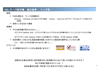 SSL サーバ証明書： 選定基準 – ベンダ別 -
•価格
      FQDN 課金か、サーバ台数課金か
        GeoTrust 、 GlobalSign は FQDN に対する課金、 VeriSign 、 CyberTrust はアクティブな Web サーバ台数に対す
          る課金
      後発ベンダは安さで勝負
•信頼性
      不正な証明書が発行されると。。。
        オランダの DigiNotar 社は、システム不正侵入により不正な SSL 証明書を発行していことが 2011 年 8 月に発覚
         。
        各ブラウザベンダは DigiNotar が発行した証明書をすべて無効化。その後 DigiNotar は倒産。
      各証明書ベンダは CPS( 認証局運用規程 ) の形でどう認証局を運用をしているか公開
        ただ、一般の人が内容を理解するのはかなり難しい。。。
•ブランド力
      どの画像があるサイトに安心感を感じますか ?




        金融系の企業は何故同じ暗号強度を持つ証明書なのにあえて高い方を選んでいるのか ?
                             我々や皆様が運営するサイトは ...?
                               Copyright © 2012 M3, Inc. All rights reserved.
                 結局は費用対効果、何かあったときのリスクをどう捕らえるか                                             37
 