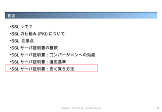 目次

•SSL って ?
•SSL の仕組み (PKI) について
•SSL 注意点
•SSL サーバ証明書の種類
•SSL サーバ証明書：コンバージョンへの効能
•SSL サーバ証明書：選定基準
•SSL サーバ証明書：安く買う方法




                  Copyright © 2012 M3, Inc. All rights reserved.   38
 