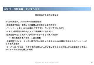 SSL サーバ証明書：安く買う方法

                     同じ商品でも値段が異なる


•FQDN 課金か、 Active サーバ台数課金か
•直販は基本的に一番高い ( 大量購入等の場合には例外有り )
•パートナー （販社 ) からの購入が若干安い ( ライブドア SSL など )
•ドメイン認証型は海外のサイトで直接購入すると安い
•企業認証や EV は海外ベンダのパートナーからの購入が安い
     発行期間や導入サポートは未知数
•企業認証や EV で、 1 ヶ月も猶予がない場合は日本法人からの直販か日本法人のパートナーか
らの購入が確実
•サーバへのインストール等技術的に詳しい人がいない場合にも日本法人からの直販か日本法人
のパートナーからの購入が確実




                     Copyright © 2012 M3, Inc. All rights reserved.   39
 