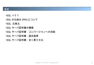 目次

•SSL って ?
•SSL の仕組み (PKI) について
•SSL 注意点
•SSL サーバ証明書の種類
•SSL サーバ証明書：コンバージョンへの効能
•SSL サーバ証明書：選定基準
•SSL サーバ証明書：安く買う方法




                  Copyright © 2012 M3, Inc. All rights reserved.   4
 