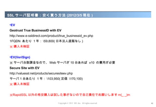 SSL サーバ証明書：安く買う方法 (2012/3/5 現在 )

•EV
Geotrust True BusinessID with EV
http://www.e-ssldirect.com/product/true_businessid_ev.php
1FQDN あたり 1 年： 59,800( 日本法人直販なし )
※ 購入未検証


•EV(VeriSign)
※ サーバ台数課金なので、 Web サーバが 10 台あれば x10 の費用が必要
Secure Site with EV
http://valuessl.net/products/securesiteev.php
サーバ 1 台あたり 1 年： 103,950( 定価 170,100)
※ 購入未検証


※RapidSSL 以外の格安購入は試した事がないので自己責任でお願いします m(_ _)m

                                  Copyright © 2012 M3, Inc. All rights reserved.   41
 