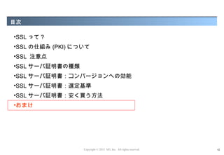 目次

•SSL って ?
•SSL の仕組み (PKI) について
•SSL 注意点
•SSL サーバ証明書の種類
•SSL サーバ証明書：コンバージョンへの効能
•SSL サーバ証明書：選定基準
•SSL サーバ証明書：安く買う方法
•おまけ




                  Copyright © 2012 M3, Inc. All rights reserved.   42
 