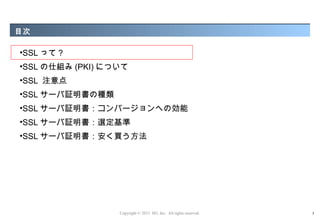 目次

•SSL って ?
•SSL の仕組み (PKI) について
•SSL 注意点
•SSL サーバ証明書の種類
•SSL サーバ証明書：コンバージョンへの効能
•SSL サーバ証明書：選定基準
•SSL サーバ証明書：安く買う方法




                  Copyright © 2012 M3, Inc. All rights reserved.   5
 