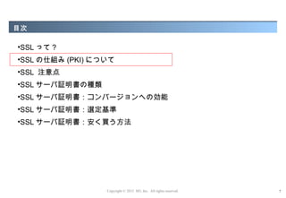 目次

•SSL って ?
•SSL の仕組み (PKI) について
•SSL 注意点
•SSL サーバ証明書の種類
•SSL サーバ証明書：コンバージョンへの効能
•SSL サーバ証明書：選定基準
•SSL サーバ証明書：安く買う方法




                  Copyright © 2012 M3, Inc. All rights reserved.   7
 