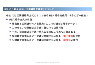 SSL の仕組み (PKI : 公開鍵認証基盤 ) について

•SSL では公開鍵暗号方式の 1 つである RSA 暗号を使用 ( するのが一般的 )
 RSA 暗号方式の特徴
      秘密鍵と公開鍵のペアを使用 ( ここでの鍵とは電子データ )
      このうち、公開鍵は文字通り誰にでも公開可能
      一方、秘密鍵は文字通り他人に秘密にしておく必要がある
      秘密鍵で変換したデータは公開鍵で元に戻る：電子署名に使用
      公開鍵で変換したデータは秘密鍵で元に戻る：暗号化に使用




                  Copyright © 2012 M3, Inc. All rights reserved.   8
 