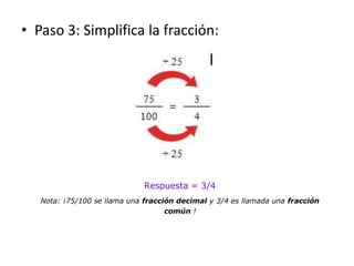 • Paso 3: Simplifica la fracción:
Respuesta = 3/4
Nota: ¡75/100 se llama una fracción decimal y 3/4 es llamada una fracció...