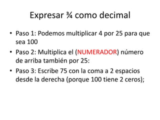 Expresar ¾ como decimal
• Paso 1: Podemos multiplicar 4 por 25 para que
sea 100
• Paso 2: Multiplica el (NUMERADOR) número...