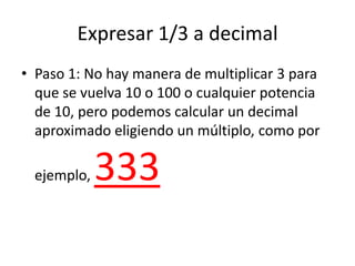 Expresar 1/3 a decimal
• Paso 1: No hay manera de multiplicar 3 para
que se vuelva 10 o 100 o cualquier potencia
de 10, pe...