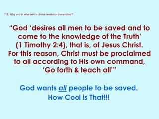 “11. Why and in what way is divine revelation transmitted?
“God ‘desires all men to be saved and to
come to the knowledge of the Truth’
(1 Timothy 2:4), that is, of Jesus Christ.
For this reason, Christ must be proclaimed
to all according to His own command,
‘Go forth & teach all’”
God wants all people to be saved.
How Cool is That!!!
 