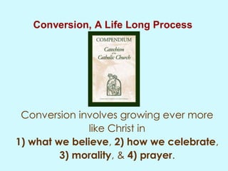 Conversion, A Life Long Process
Conversion involves growing ever more
like Christ in
1) what we believe, 2) how we celebrate,
3) morality, & 4) prayer.
 