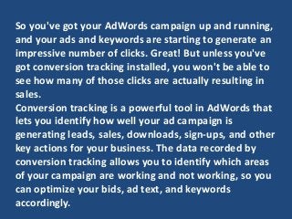 So you've got your AdWords campaign up and running,
and your ads and keywords are starting to generate an
impressive number of clicks. Great! But unless you've
got conversion tracking installed, you won't be able to
see how many of those clicks are actually resulting in
sales.
Conversion tracking is a powerful tool in AdWords that
lets you identify how well your ad campaign is
generating leads, sales, downloads, sign-ups, and other
key actions for your business. The data recorded by
conversion tracking allows you to identify which areas
of your campaign are working and not working, so you
can optimize your bids, ad text, and keywords
accordingly.
 