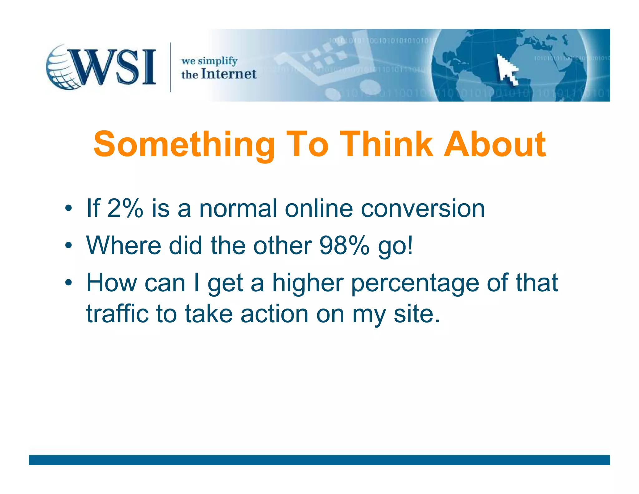 Something To Think About
• If 2% is a normal online conversion
• Where did the other 98% go!• Where did the other 98% go!
• How can I get a higher percentage of that
traffic to take action on my site.
 
