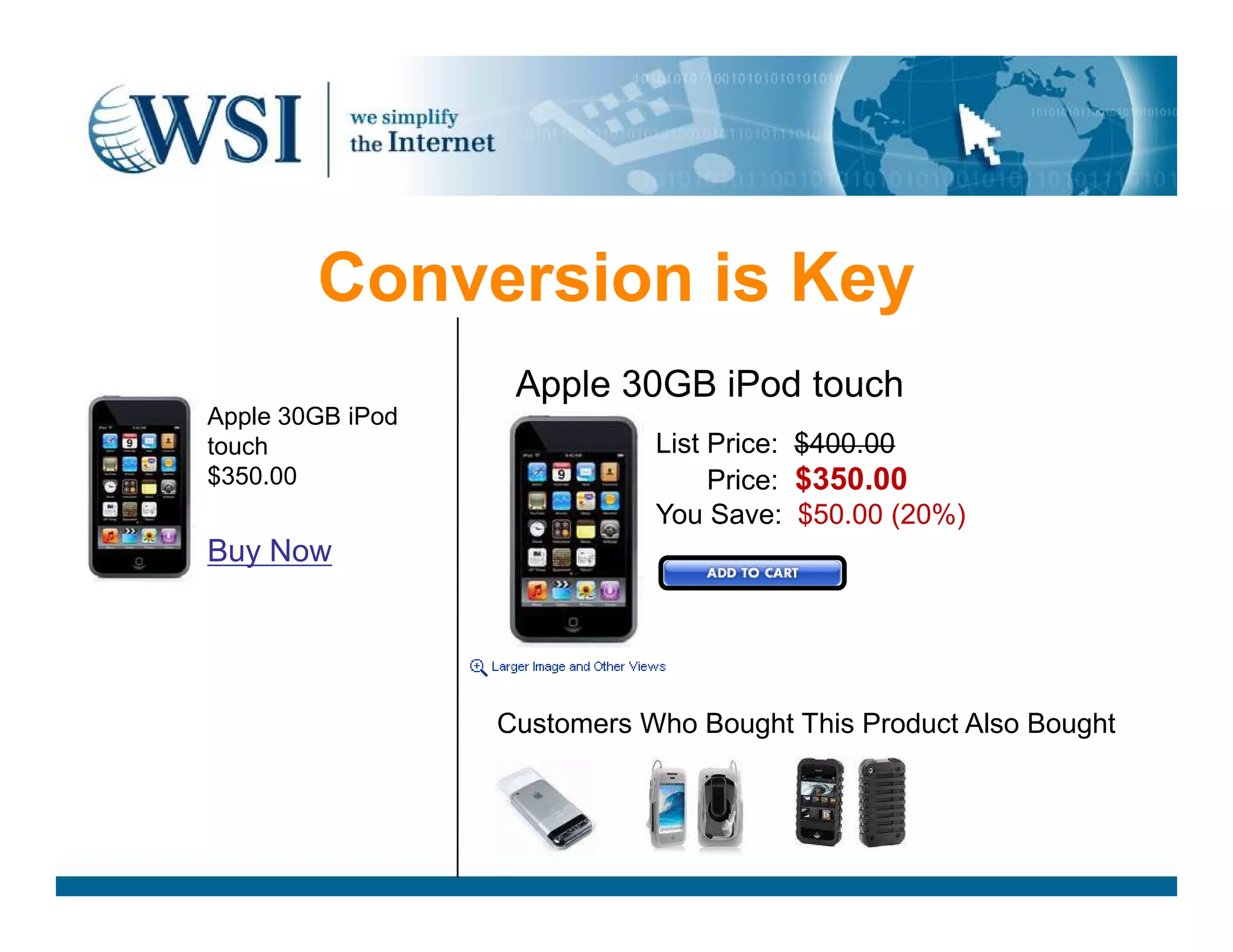 Conversion is Key
Apple 30GB iPod
touch
$350.00
List Price: $400.00
List Price: $350.00
Apple 30GB iPod touch
$350.00
Buy Now
List Price: $350.00
You Save: $50.00 (20%)
Customers Who Bought This Product Also Bought
 