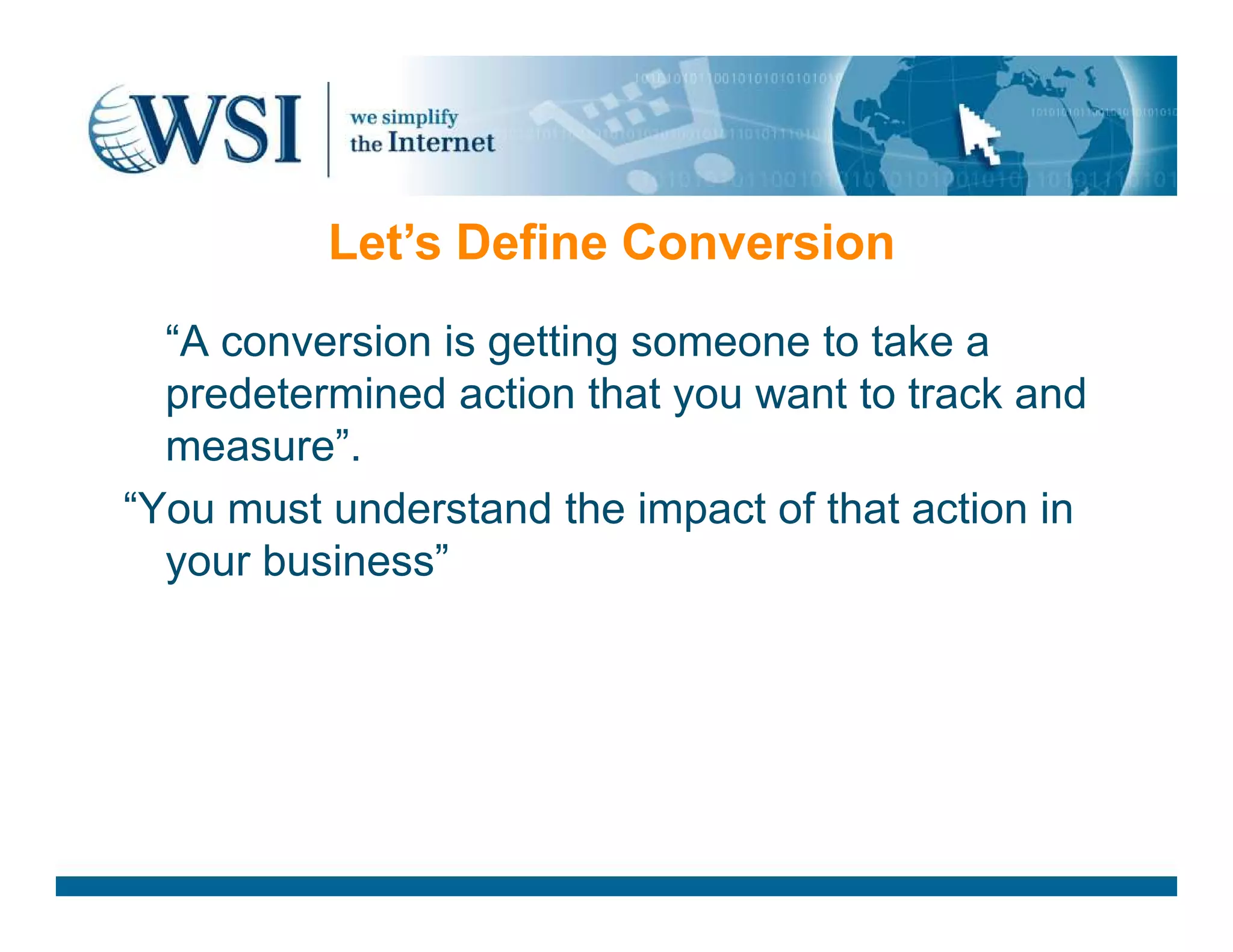“A conversion is getting someone to take a
predetermined action that you want to track and
measure”.
Let’s Define Conversion
“You must understand the impact of that action in
your business”
 