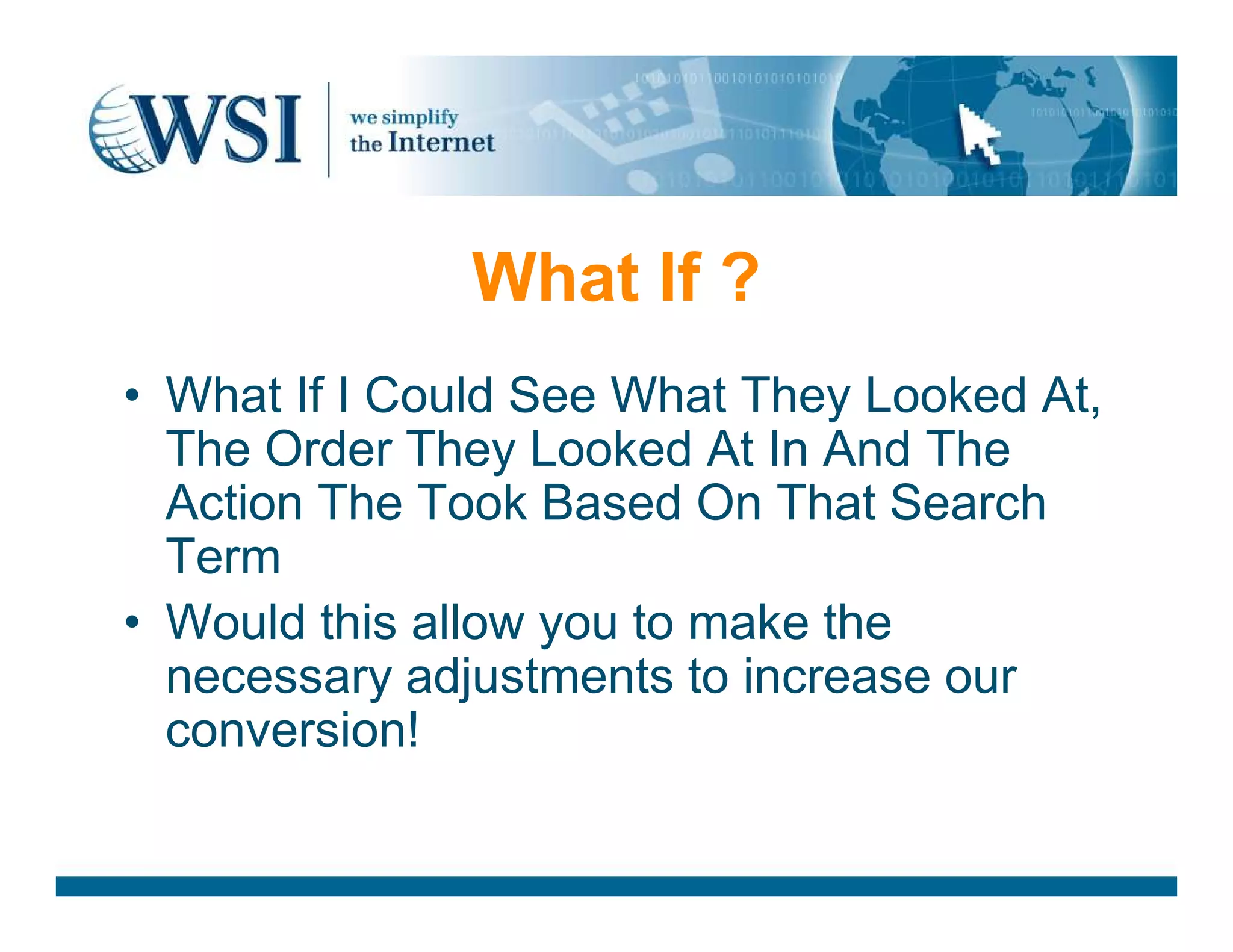 What If ?
• What If I Could See What They Looked At,
The Order They Looked At In And The
Action The Took Based On That Search
The Order They Looked At In And The
Action The Took Based On That Search
Term
• Would this allow you to make the
necessary adjustments to increase our
conversion!
 