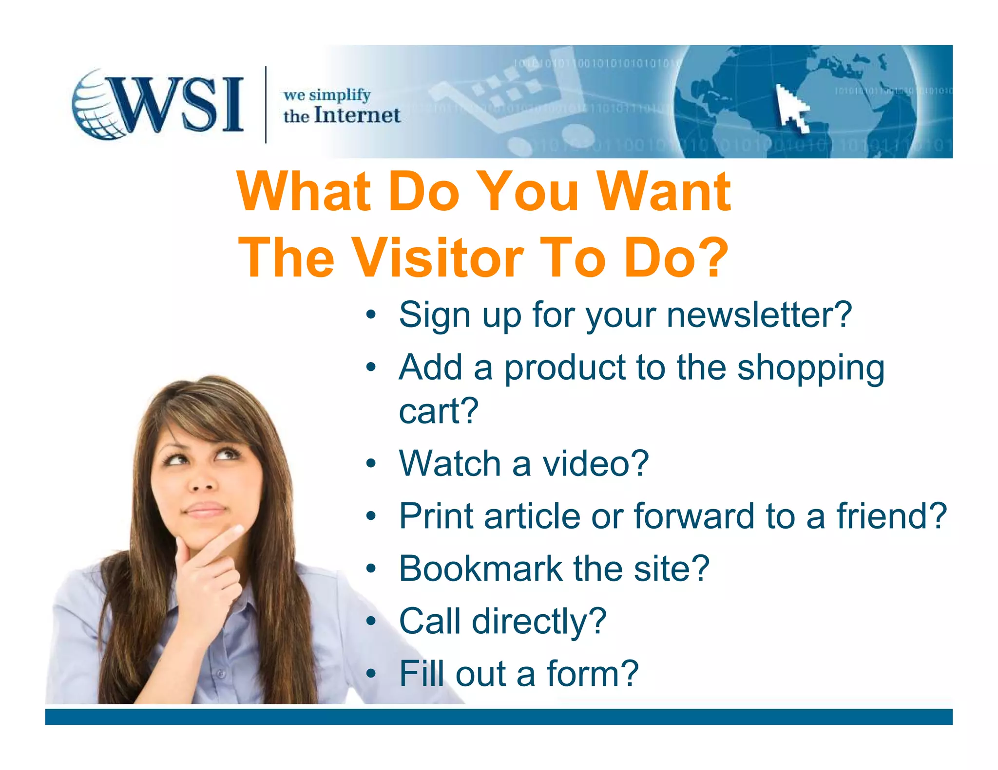 What Do You Want
The Visitor To Do?
• Sign up for your newsletter?
• Add a product to the shopping• Add a product to the shopping
cart?
• Watch a video?
• Print article or forward to a friend?
• Bookmark the site?
• Call directly?
• Fill out a form?
 