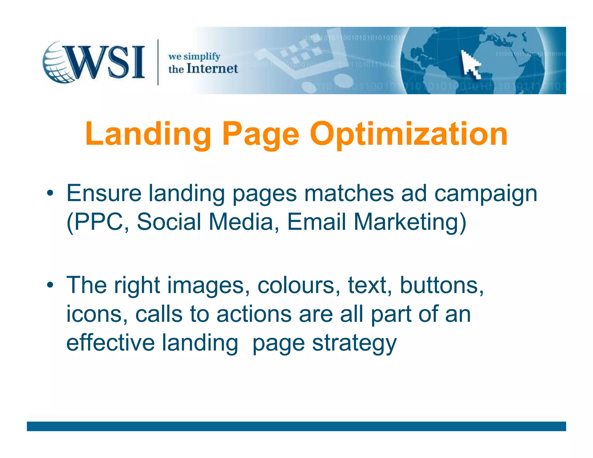 Landing Page Optimization
• Ensure landing pages matches ad campaign
(PPC, Social Media, Email Marketing)(PPC, Social Media, Email Marketing)
• The right images, colours, text, buttons,
icons, calls to actions are all part of an
effective landing page strategy
 