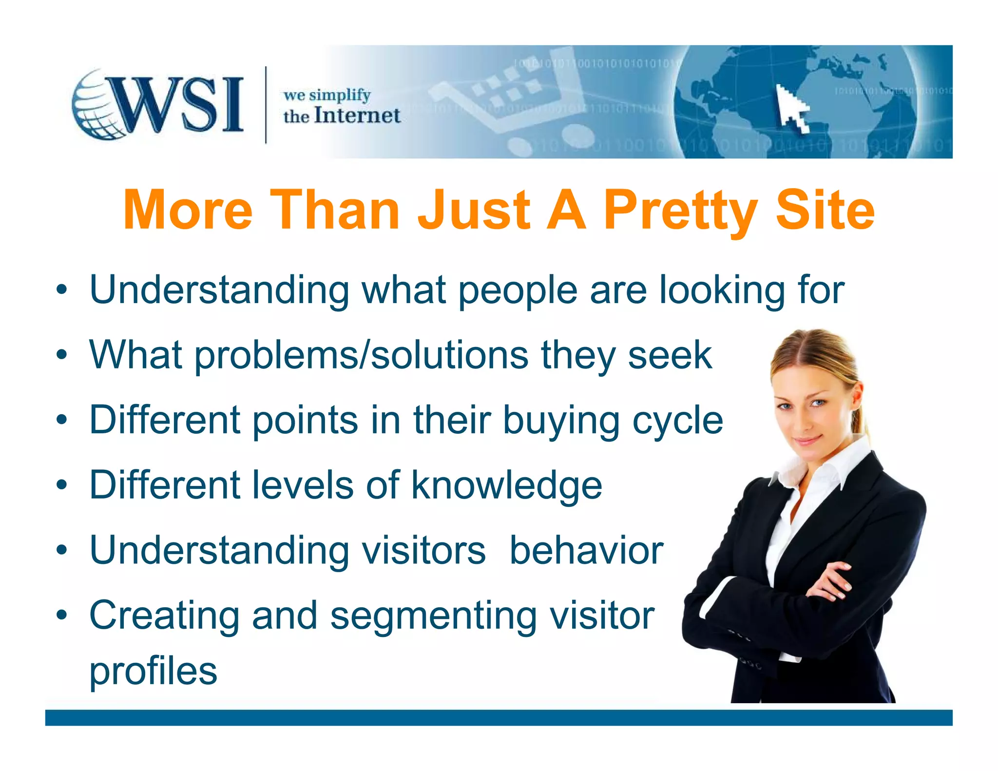 More Than Just A Pretty Site
• Understanding what people are looking for
• What problems/solutions they seek
• Different points in their buying cycle
• Different levels of knowledge
• Understanding visitors behavior
• Creating and segmenting visitor
profiles
 