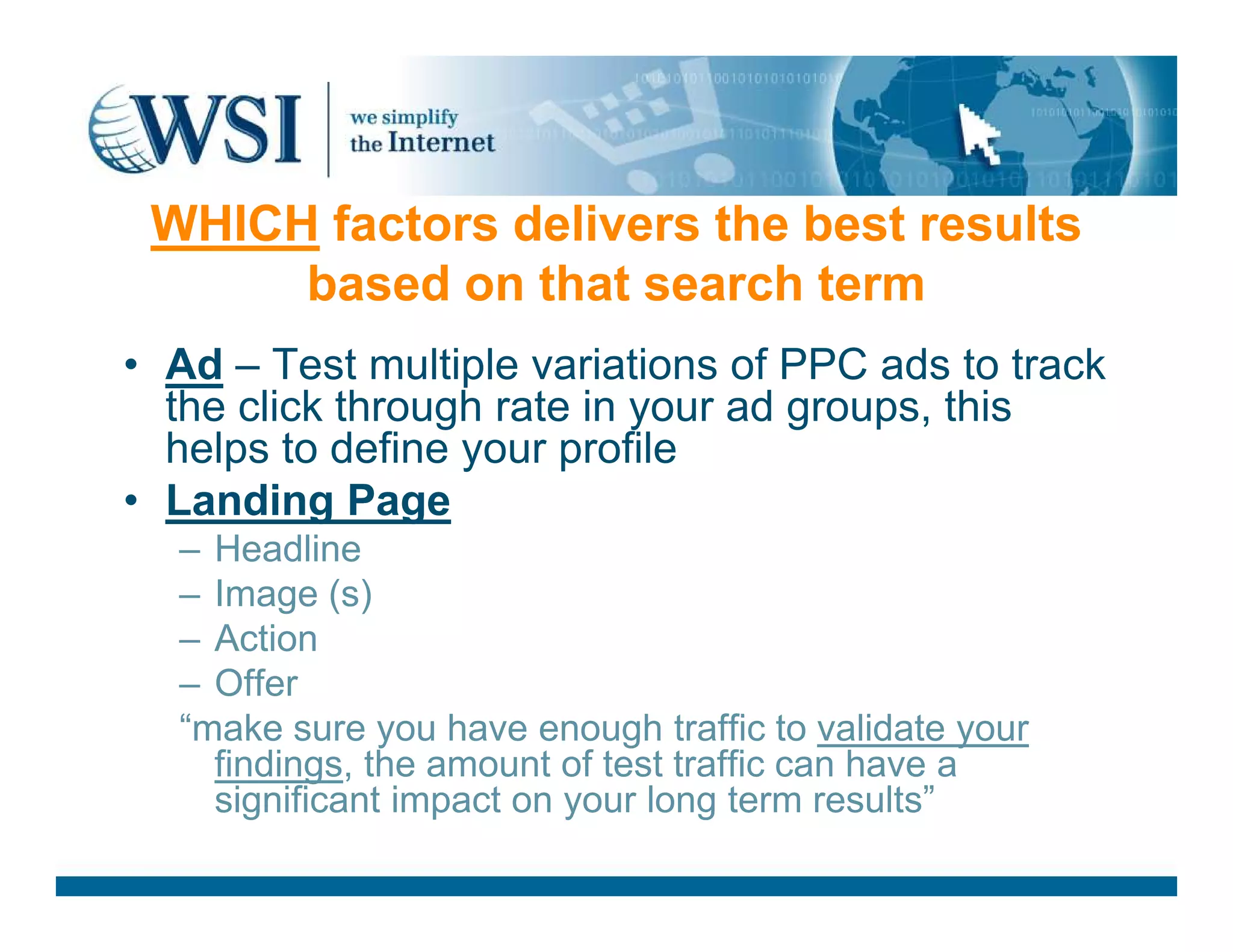WHICH factors delivers the best results
based on that search term
• Ad – Test multiple variations of PPC ads to track
the click through rate in your ad groups, this
helps to define your profile
Landing Page• Landing Page
– Headline
– Image (s)
– Action
– Offer
“make sure you have enough traffic to validate your
findings, the amount of test traffic can have a
significant impact on your long term results”
 