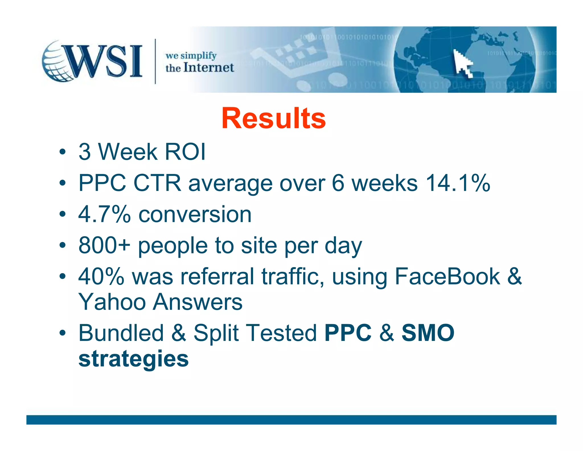 Results
• 3 Week ROI
• PPC CTR average over 6 weeks 14.1%
• 4.7% conversion• 4.7% conversion
• 800+ people to site per day
• 40% was referral traffic, using FaceBook &amp;
Yahoo Answers
• Bundled &amp; Split Tested PPC &amp; SMO
strategies
 