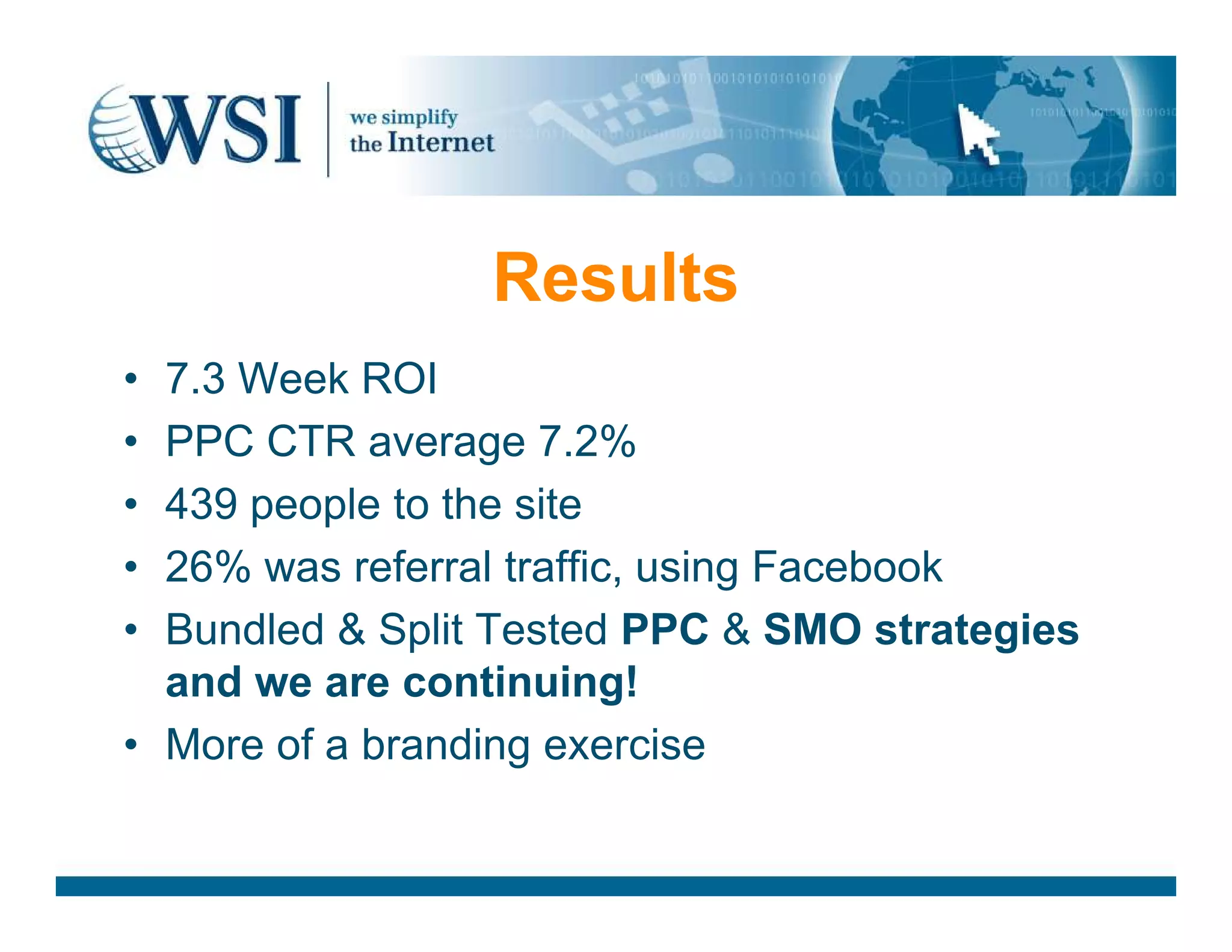 Results
• 7.3 Week ROI
• PPC CTR average 7.2%
• 439 people to the site
• 26% was referral traffic, using Facebook
• Bundled &amp; Split Tested PPC &amp; SMO strategies
and we are continuing!
• More of a branding exercise
 