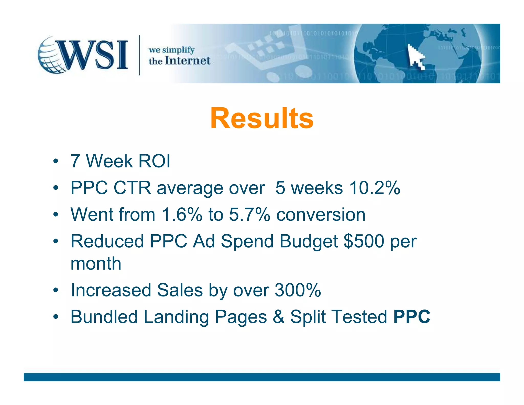 Results
• 7 Week ROI
• PPC CTR average over 5 weeks 10.2%
• Went from 1.6% to 5.7% conversion
• Reduced PPC Ad Spend Budget $500 per
month
• Increased Sales by over 300%
• Bundled Landing Pages &amp; Split Tested PPC
 