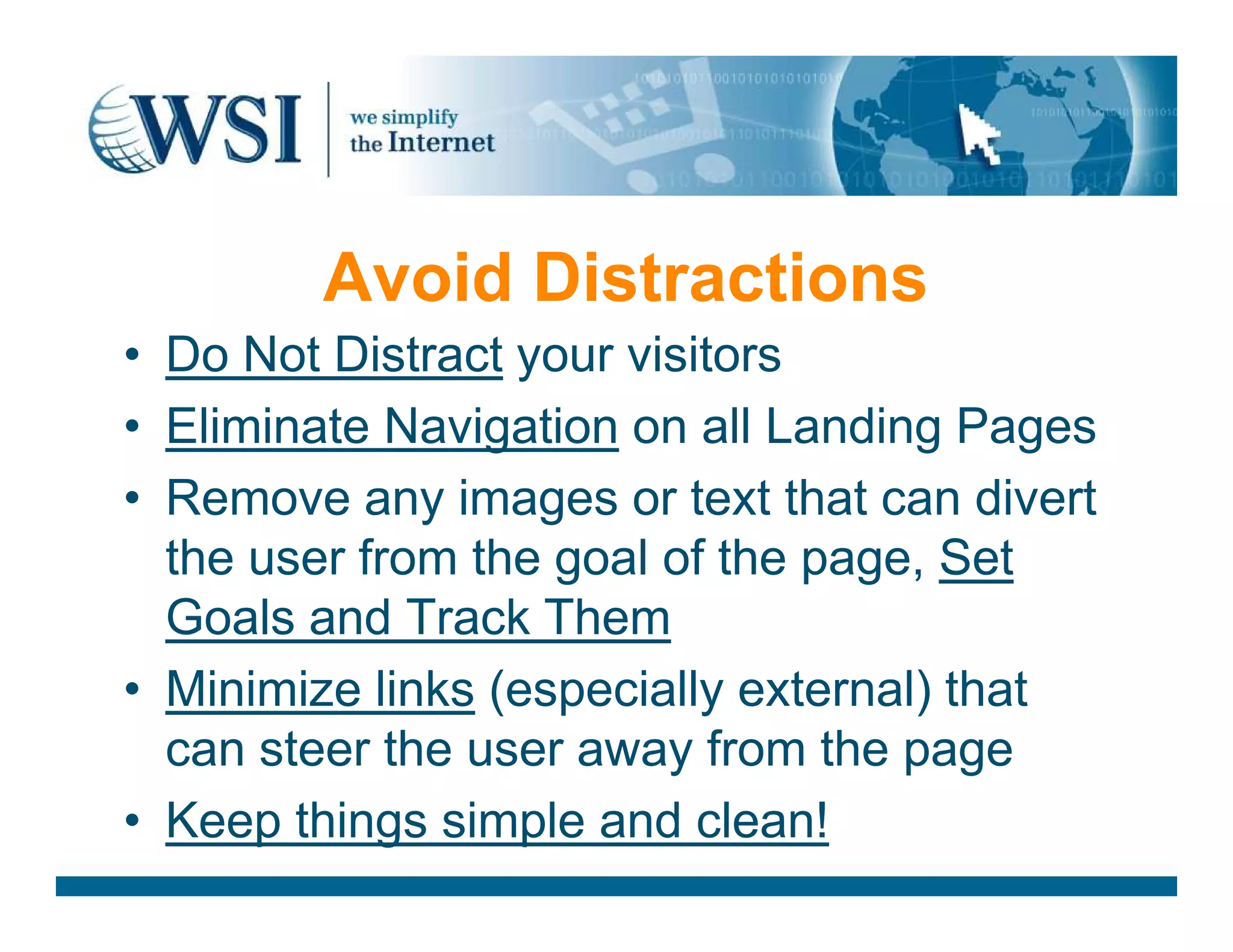 Avoid Distractions
• Do Not Distract your visitors
• Eliminate Navigation on all Landing Pages
• Remove any images or text that can divert• Remove any images or text that can divert
the user from the goal of the page, Set
Goals and Track Them
• Minimize links (especially external) that
can steer the user away from the page
• Keep things simple and clean!
 
