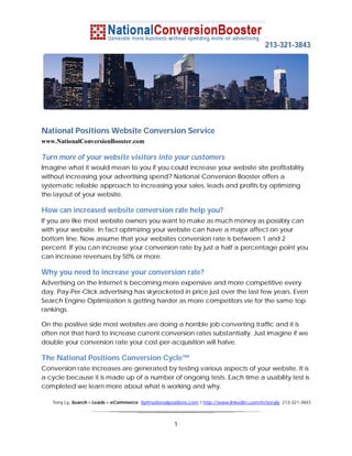 213-321-3843




National Positions Website Conversion Service
www.NationalConversionBooster.com

Turn more of your website visitors into your customers
Imagine what it would mean to you if you could increase your website site profitability
without increasing your advertising spend? National Conversion Booster offers a
systematic reliable approach to increasing your sales, leads and profits by optimizing
the layout of your website.

How can increased website conversion rate help you?
If you are like most website owners you want to make as much money as possibly can
with your website. In fact optimizing your website can have a major affect on your
bottom line. Now assume that your websites conversion rate is between 1 and 2
percent. If you can increase your conversion rate by just a half a percentage point you
can increase revenues by 50% or more.

Why you need to increase your conversion rate?
Advertising on the Internet is becoming more expensive and more competitive every
day. Pay-Per-Click advertising has skyrocketed in price just over the last few years. Even
Search Engine Optimization is getting harder as more competitors vie for the same top
rankings.

On the positive side most websites are doing a horrible job converting traffic and it is
often not that hard to increase current conversion rates substantially. Just imagine if we
double your conversion rate your cost-per-acquisition will halve.

The National Positions Conversion Cycle™
Conversion rate increases are generated by testing various aspects of your website. It is
a cycle because it is made up of a number of ongoing tests. Each time a usability test is
completed we learn more about what is working and why.

   Tony Ly, Search – Leads – eCommerce tly@nationalpositions.com / http://www.linkedin.com/in/tonyly 213-321-3843



                                                      1
 