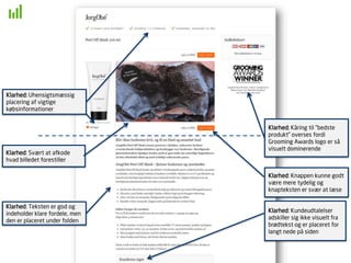 Klarhed: Knappen kunne godt
være mere tydelig og
knapteksten er svær at læse
Klarhed: Teksten er god og
indeholder klare fordele, men
den er placeret under folden
Klarhed: Kundeudtalelser
adskiller sig ikke visuelt fra
brødtekst og er placeret for
langt nede på siden
Klarhed: Svært at afkode
hvad billedet forestiller
Klarhed: Kåring til ”bedste
produkt” overses fordi
Grooming Awards logo er så
visuelt dominerende
Klarhed: Uhensigtsmæssig
placering af vigtige
købsinformationer
 