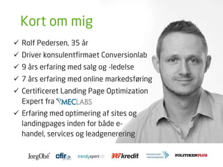 Kort om mig
 Rolf Pedersen, 35 år
 Driver konsulentfirmaet Conversionlab
 9 års erfaring med salg og -ledelse
 7 års erfaring med online markedsføring
 Certificeret Landing Page Optimization
Expert fra
 Erfaring med optimering af sites og
landingpages inden for både e-handel,
services og leadgenerering
 