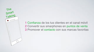The 
Smart 
Talking! 
1 Confianza de los tus clientes en el canal móvil ! 
2 Convertir sus smarphones en puntos de venta! 
3 Promover el contacto con sus marcas favoritas! 
 
